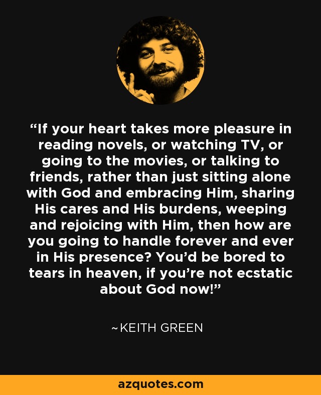 If your heart takes more pleasure in reading novels, or watching TV, or going to the movies, or talking to friends, rather than just sitting alone with God and embracing Him, sharing His cares and His burdens, weeping and rejoicing with Him, then how are you going to handle forever and ever in His presence? You'd be bored to tears in heaven, if you're not ecstatic about God now! - Keith Green