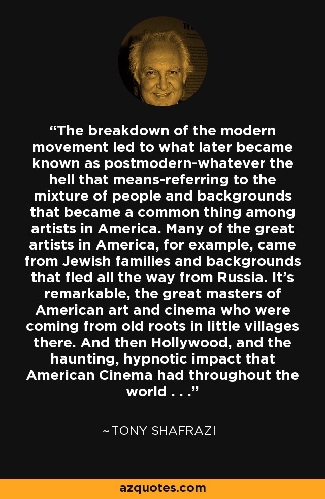 The breakdown of the modern movement led to what later became known as postmodern-whatever the hell that means-referring to the mixture of people and backgrounds that became a common thing among artists in America. Many of the great artists in America, for example, came from Jewish families and backgrounds that fled all the way from Russia. It's remarkable, the great masters of American art and cinema who were coming from old roots in little villages there. And then Hollywood, and the haunting, hypnotic impact that American Cinema had throughout the world . . . - Tony Shafrazi