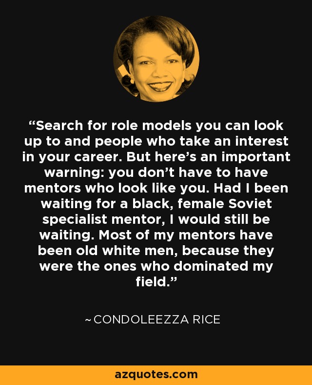 Search for role models you can look up to and people who take an interest in your career. But here's an important warning: you don't have to have mentors who look like you. Had I been waiting for a black, female Soviet specialist mentor, I would still be waiting. Most of my mentors have been old white men, because they were the ones who dominated my field. - Condoleezza Rice