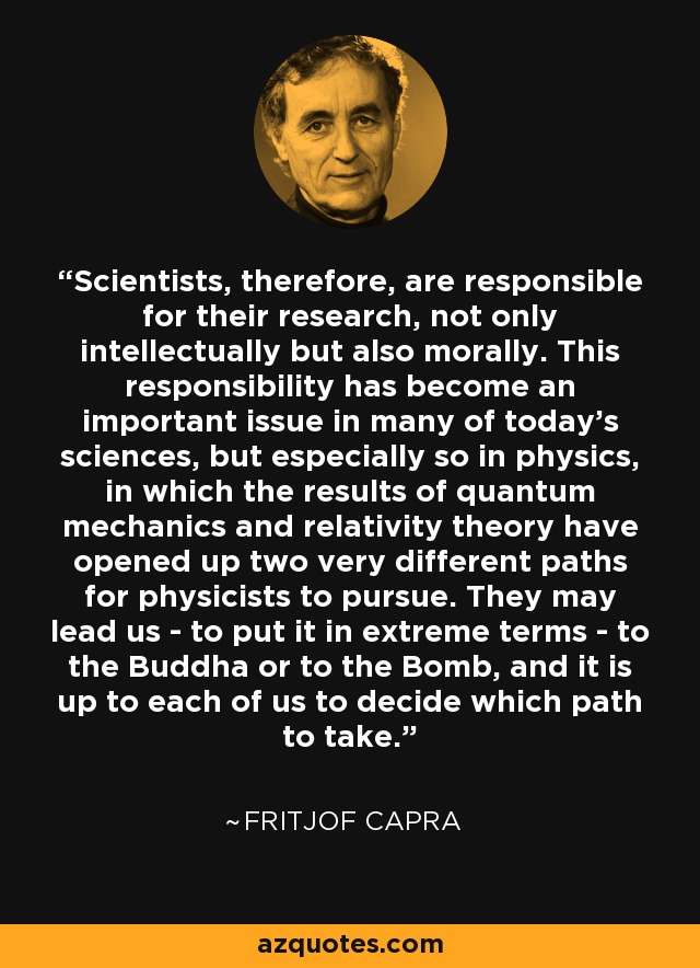 Scientists, therefore, are responsible for their research, not only intellectually but also morally. This responsibility has become an important issue in many of today's sciences, but especially so in physics, in which the results of quantum mechanics and relativity theory have opened up two very different paths for physicists to pursue. They may lead us - to put it in extreme terms - to the Buddha or to the Bomb, and it is up to each of us to decide which path to take. - Fritjof Capra