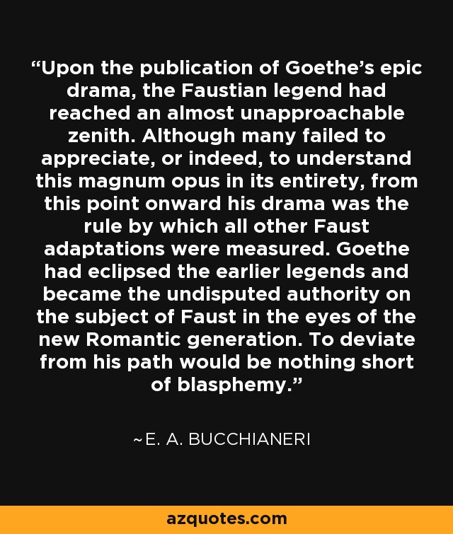 Upon the publication of Goethe's epic drama, the Faustian legend had reached an almost unapproachable zenith. Although many failed to appreciate, or indeed, to understand this magnum opus in its entirety, from this point onward his drama was the rule by which all other Faust adaptations were measured. Goethe had eclipsed the earlier legends and became the undisputed authority on the subject of Faust in the eyes of the new Romantic generation. To deviate from his path would be nothing short of blasphemy. - E. A. Bucchianeri