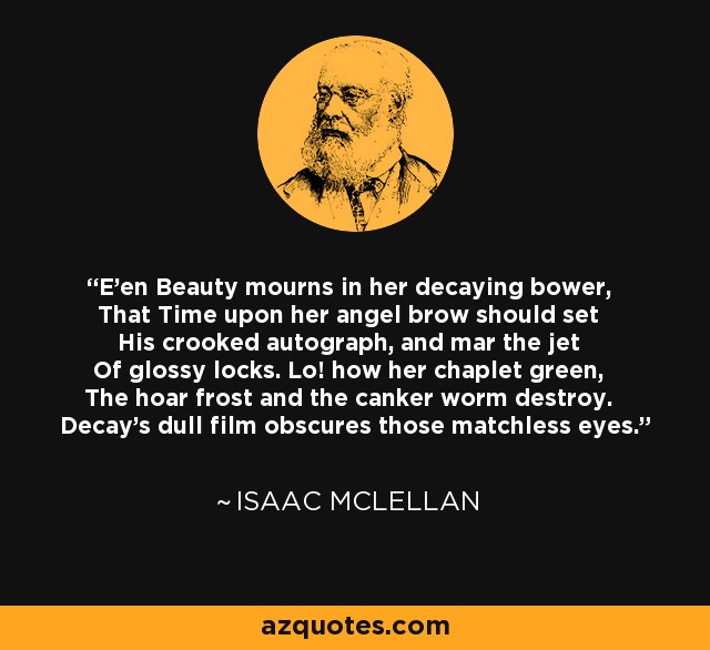 E'en Beauty mourns in her decaying bower, That Time upon her angel brow should set His crooked autograph, and mar the jet Of glossy locks. Lo! how her chaplet green, The hoar frost and the canker worm destroy. Decay's dull film obscures those matchless eyes. - Isaac McLellan