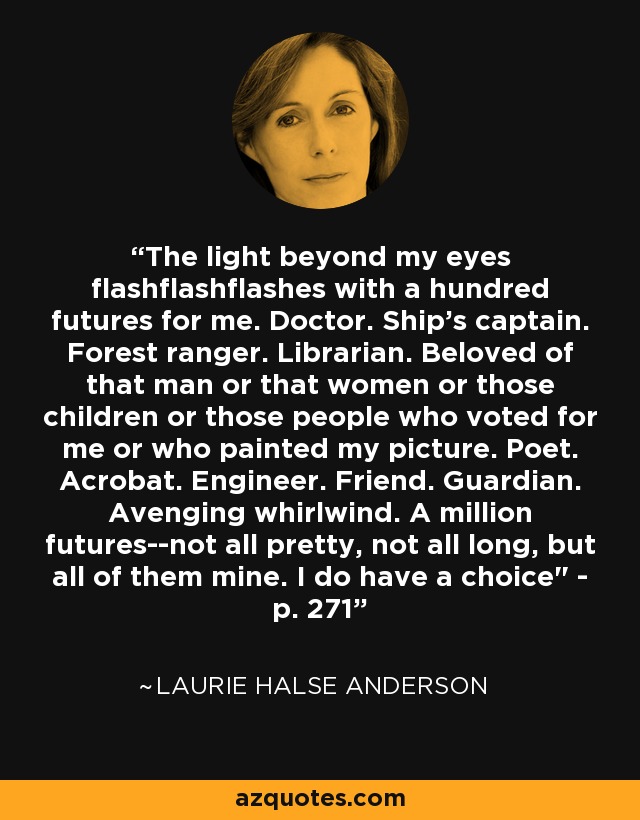 The light beyond my eyes flashflashflashes with a hundred futures for me. Doctor. Ship's captain. Forest ranger. Librarian. Beloved of that man or that women or those children or those people who voted for me or who painted my picture. Poet. Acrobat. Engineer. Friend. Guardian. Avenging whirlwind. A million futures--not all pretty, not all long, but all of them mine. I do have a choice