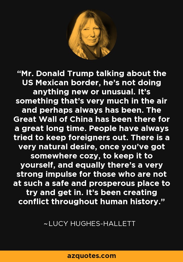 Mr. Donald Trump talking about the US Mexican border, he's not doing anything new or unusual. It's something that's very much in the air and perhaps always has been. The Great Wall of China has been there for a great long time. People have always tried to keep foreigners out. There is a very natural desire, once you've got somewhere cozy, to keep it to yourself, and equally there's a very strong impulse for those who are not at such a safe and prosperous place to try and get in. It's been creating conflict throughout human history. - Lucy Hughes-Hallett