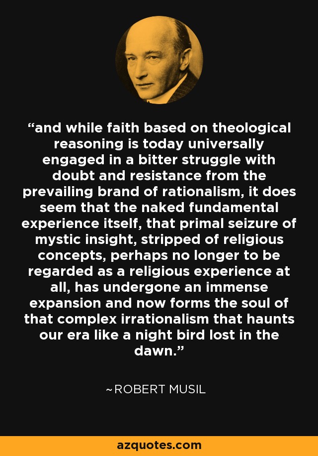 and while faith based on theological reasoning is today universally engaged in a bitter struggle with doubt and resistance from the prevailing brand of rationalism, it does seem that the naked fundamental experience itself, that primal seizure of mystic insight, stripped of religious concepts, perhaps no longer to be regarded as a religious experience at all, has undergone an immense expansion and now forms the soul of that complex irrationalism that haunts our era like a night bird lost in the dawn. - Robert Musil