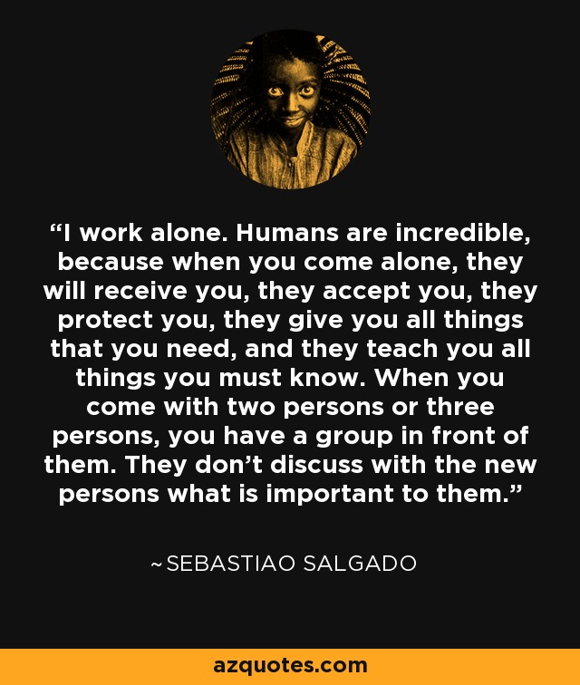 I work alone. Humans are incredible, because when you come alone, they will receive you, they accept you, they protect you, they give you all things that you need, and they teach you all things you must know. When you come with two persons or three persons, you have a group in front of them. They don't discuss with the new persons what is important to them. - Sebastiao Salgado