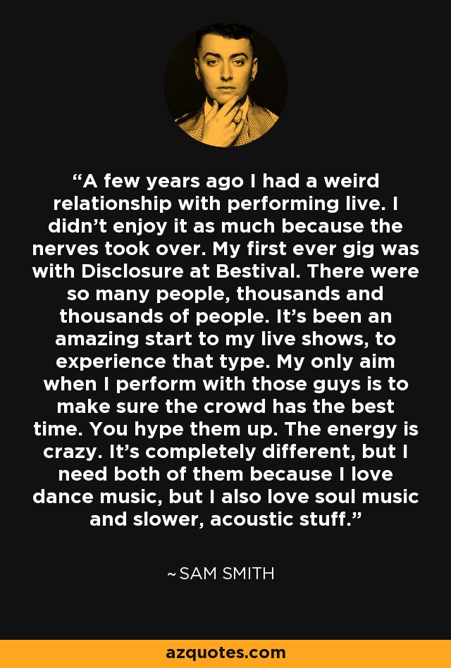 A few years ago I had a weird relationship with performing live. I didn't enjoy it as much because the nerves took over. My first ever gig was with Disclosure at Bestival. There were so many people, thousands and thousands of people. It's been an amazing start to my live shows, to experience that type. My only aim when I perform with those guys is to make sure the crowd has the best time. You hype them up. The energy is crazy. It's completely different, but I need both of them because I love dance music, but I also love soul music and slower, acoustic stuff. - Sam Smith