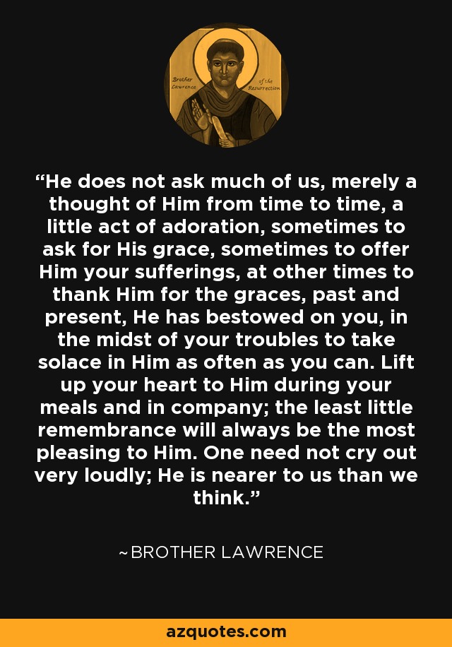 He does not ask much of us, merely a thought of Him from time to time, a little act of adoration, sometimes to ask for His grace, sometimes to offer Him your sufferings, at other times to thank Him for the graces, past and present, He has bestowed on you, in the midst of your troubles to take solace in Him as often as you can. Lift up your heart to Him during your meals and in company; the least little remembrance will always be the most pleasing to Him. One need not cry out very loudly; He is nearer to us than we think. - Brother Lawrence