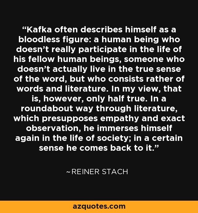 Kafka often describes himself as a bloodless figure: a human being who doesn't really participate in the life of his fellow human beings, someone who doesn't actually live in the true sense of the word, but who consists rather of words and literature. In my view, that is, however, only half true. In a roundabout way through literature, which presupposes empathy and exact observation, he immerses himself again in the life of society; in a certain sense he comes back to it. - Reiner Stach