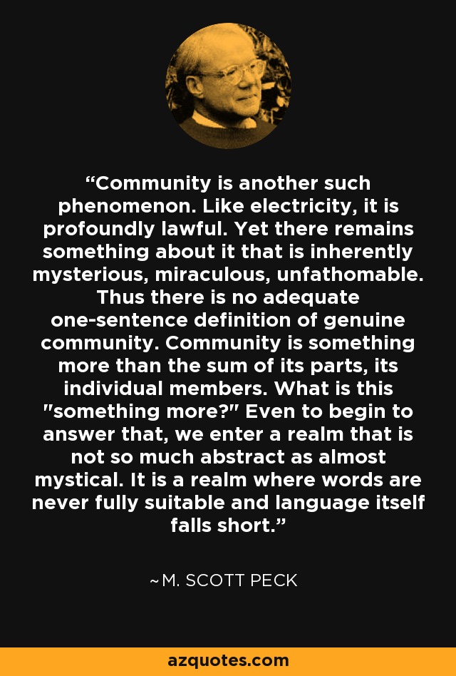 Community is another such phenomenon. Like electricity, it is profoundly lawful. Yet there remains something about it that is inherently mysterious, miraculous, unfathomable. Thus there is no adequate one-sentence definition of genuine community. Community is something more than the sum of its parts, its individual members. What is this 