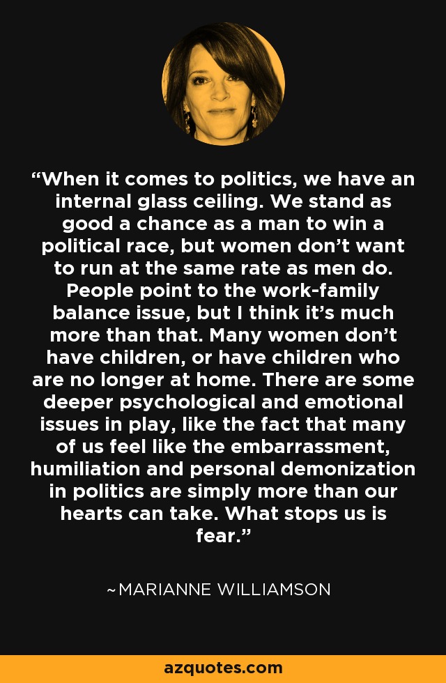 When it comes to politics, we have an internal glass ceiling. We stand as good a chance as a man to win a political race, but women don't want to run at the same rate as men do. People point to the work-family balance issue, but I think it's much more than that. Many women don't have children, or have children who are no longer at home. There are some deeper psychological and emotional issues in play, like the fact that many of us feel like the embarrassment, humiliation and personal demonization in politics are simply more than our hearts can take. What stops us is fear. - Marianne Williamson