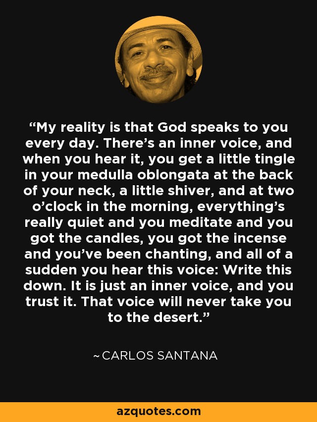 My reality is that God speaks to you every day. There's an inner voice, and when you hear it, you get a little tingle in your medulla oblongata at the back of your neck, a little shiver, and at two o'clock in the morning, everything's really quiet and you meditate and you got the candles, you got the incense and you've been chanting, and all of a sudden you hear this voice: Write this down. It is just an inner voice, and you trust it. That voice will never take you to the desert. - Carlos Santana