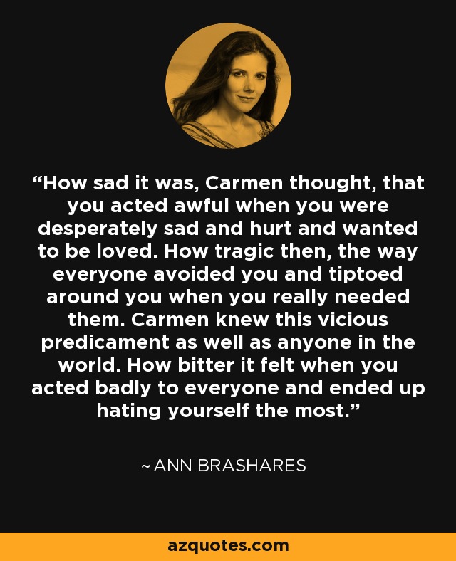 How sad it was, Carmen thought, that you acted awful when you were desperately sad and hurt and wanted to be loved. How tragic then, the way everyone avoided you and tiptoed around you when you really needed them. Carmen knew this vicious predicament as well as anyone in the world. How bitter it felt when you acted badly to everyone and ended up hating yourself the most. - Ann Brashares