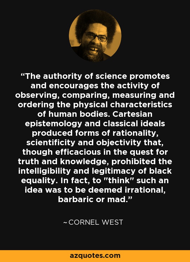 The authority of science promotes and encourages the activity of observing, comparing, measuring and ordering the physical characteristics of human bodies. Cartesian epistemology and classical ideals produced forms of rationality, scientificity and objectivity that, though efficacious in the quest for truth and knowledge, prohibited the intelligibility and legitimacy of black equality. In fact, to 