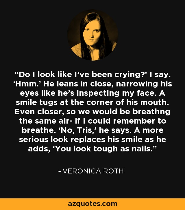 Do I look like I’ve been crying?’ I say. ‘Hmm.’ He leans in close, narrowing his eyes like he’s inspecting my face. A smile tugs at the corner of his mouth. Even closer, so we would be breathng the same air- if I could remember to breathe. ‘No, Tris,’ he says. A more serious look replaces his smile as he adds, ‘You look tough as nails. - Veronica Roth