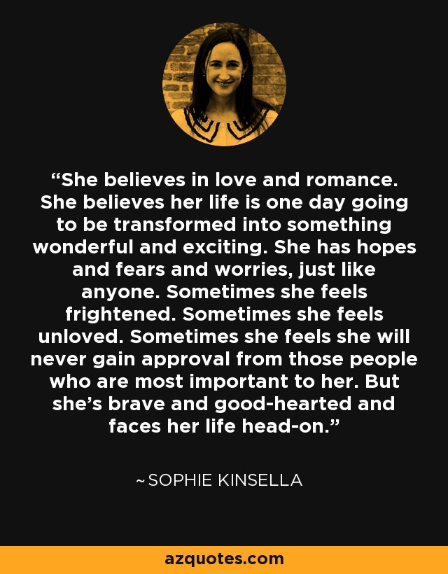 She believes in love and romance. She believes her life is one day going to be transformed into something wonderful and exciting. She has hopes and fears and worries, just like anyone. Sometimes she feels frightened. Sometimes she feels unloved. Sometimes she feels she will never gain approval from those people who are most important to her. But she’s brave and good-hearted and faces her life head-on. - Sophie Kinsella