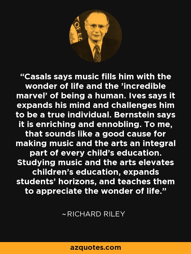 Casals says music fills him with the wonder of life and the 'incredible marvel' of being a human. Ives says it expands his mind and challenges him to be a true individual. Bernstein says it is enriching and ennobling. To me, that sounds like a good cause for making music and the arts an integral part of every child's education. Studying music and the arts elevates children's education, expands students' horizons, and teaches them to appreciate the wonder of life. - Richard Riley