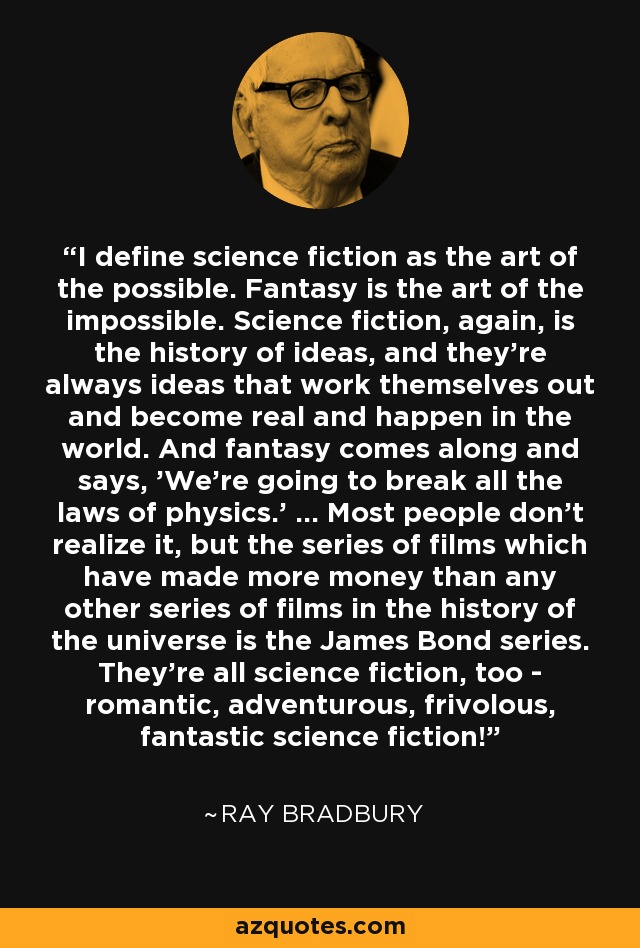 I define science fiction as the art of the possible. Fantasy is the art of the impossible. Science fiction, again, is the history of ideas, and they're always ideas that work themselves out and become real and happen in the world. And fantasy comes along and says, 'We're going to break all the laws of physics.' ... Most people don't realize it, but the series of films which have made more money than any other series of films in the history of the universe is the James Bond series. They're all science fiction, too - romantic, adventurous, frivolous, fantastic science fiction! - Ray Bradbury