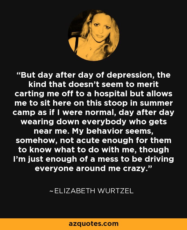 But day after day of depression, the kind that doesn’t seem to merit carting me off to a hospital but allows me to sit here on this stoop in summer camp as if I were normal, day after day wearing down everybody who gets near me. My behavior seems, somehow, not acute enough for them to know what to do with me, though I’m just enough of a mess to be driving everyone around me crazy. - Elizabeth Wurtzel