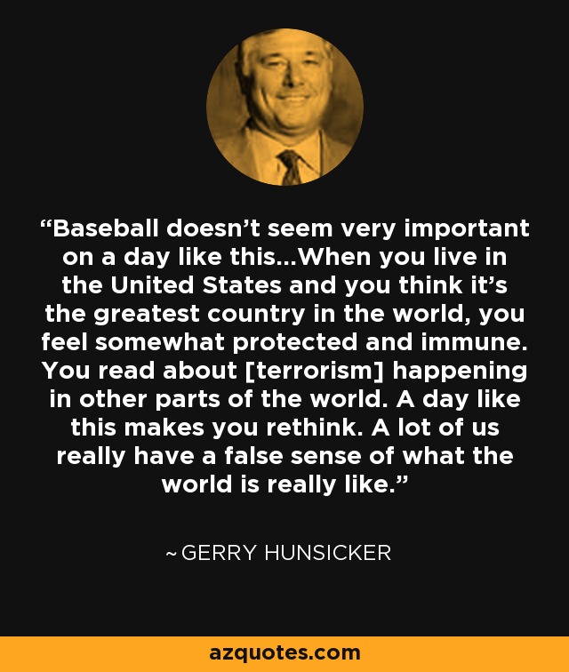 Baseball doesn't seem very important on a day like this...When you live in the United States and you think it's the greatest country in the world, you feel somewhat protected and immune. You read about [terrorism] happening in other parts of the world. A day like this makes you rethink. A lot of us really have a false sense of what the world is really like. - Gerry Hunsicker