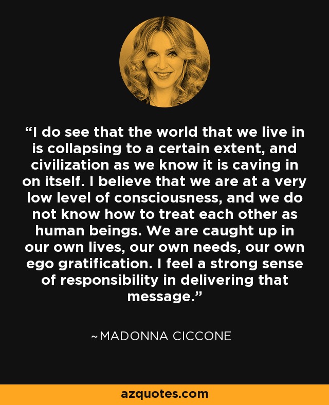 I do see that the world that we live in is collapsing to a certain extent, and civilization as we know it is caving in on itself. I believe that we are at a very low level of consciousness, and we do not know how to treat each other as human beings. We are caught up in our own lives, our own needs, our own ego gratification. I feel a strong sense of responsibility in delivering that message. - Madonna Ciccone