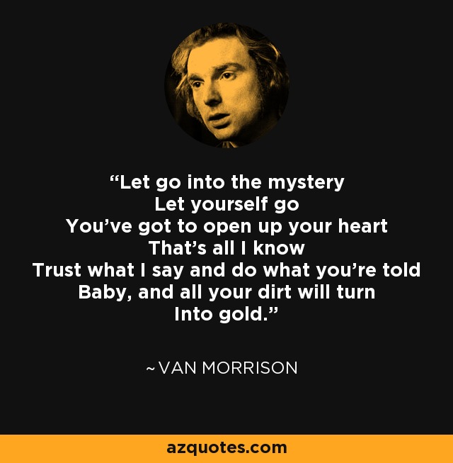 Let go into the mystery Let yourself go You've got to open up your heart That's all I know Trust what I say and do what you're told Baby, and all your dirt will turn Into gold. - Van Morrison