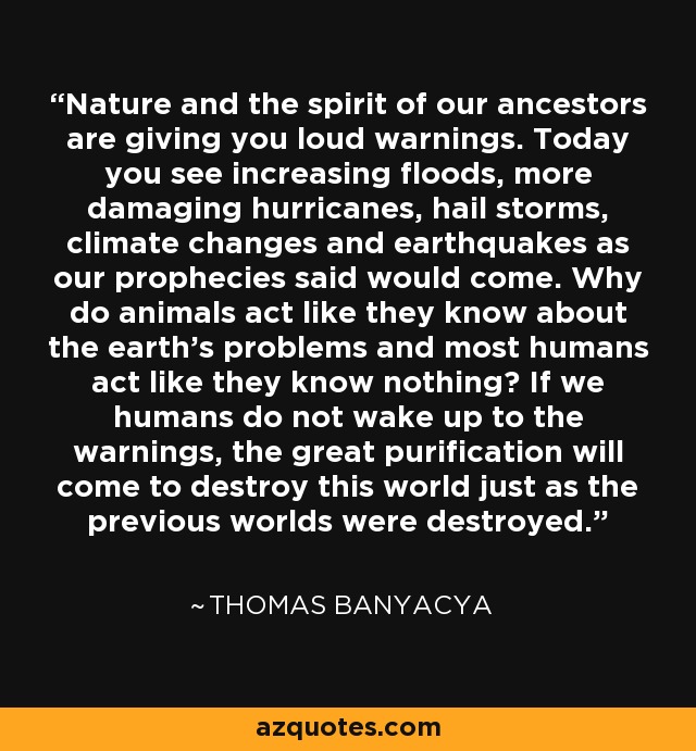 Nature and the spirit of our ancestors are giving you loud warnings. Today you see increasing floods, more damaging hurricanes, hail storms, climate changes and earthquakes as our prophecies said would come. Why do animals act like they know about the earth's problems and most humans act like they know nothing? If we humans do not wake up to the warnings, the great purification will come to destroy this world just as the previous worlds were destroyed. - Thomas Banyacya