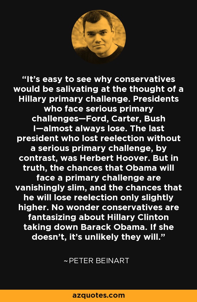 It's easy to see why conservatives would be salivating at the thought of a Hillary primary challenge. Presidents who face serious primary challenges—Ford, Carter, Bush I—almost always lose. The last president who lost reelection without a serious primary challenge, by contrast, was Herbert Hoover. But in truth, the chances that Obama will face a primary challenge are vanishingly slim, and the chances that he will lose reelection only slightly higher. No wonder conservatives are fantasizing about Hillary Clinton taking down Barack Obama. If she doesn't, it's unlikely they will. - Peter Beinart