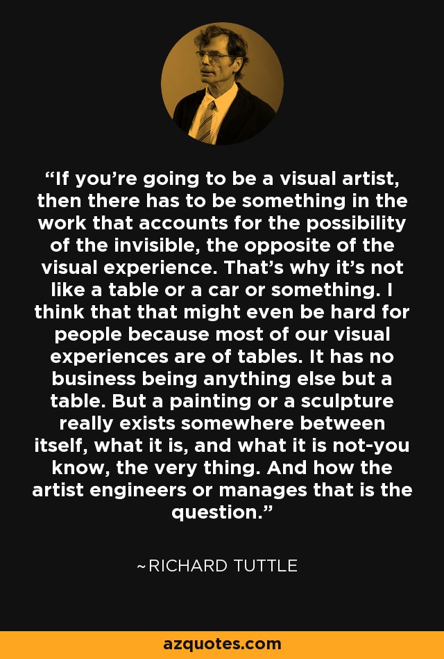 If you're going to be a visual artist, then there has to be something in the work that accounts for the possibility of the invisible, the opposite of the visual experience. That's why it's not like a table or a car or something. I think that that might even be hard for people because most of our visual experiences are of tables. It has no business being anything else but a table. But a painting or a sculpture really exists somewhere between itself, what it is, and what it is not-you know, the very thing. And how the artist engineers or manages that is the question. - Richard Tuttle