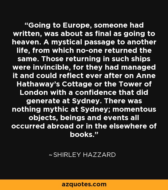 Going to Europe, someone had written, was about as final as going to heaven. A mystical passage to another life, from which no-one returned the same. Those returning in such ships were invincible, for they had managed it and could reflect ever after on Anne Hathaway's Cottage or the Tower of London with a confidence that did generate at Sydney. There was nothing mythic at Sydney; momentous objects, beings and events all occurred abroad or in the elsewhere of books. - Shirley Hazzard