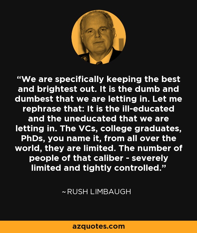 We are specifically keeping the best and brightest out. It is the dumb and dumbest that we are letting in. Let me rephrase that: It is the ill-educated and the uneducated that we are letting in. The VCs, college graduates, PhDs, you name it, from all over the world, they are limited. The number of people of that caliber - severely limited and tightly controlled. - Rush Limbaugh