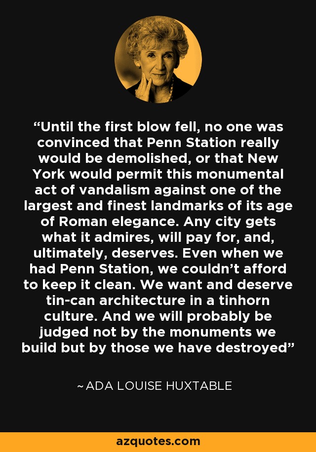 Until the first blow fell, no one was convinced that Penn Station really would be demolished, or that New York would permit this monumental act of vandalism against one of the largest and finest landmarks of its age of Roman elegance. Any city gets what it admires, will pay for, and, ultimately, deserves. Even when we had Penn Station, we couldn’t afford to keep it clean. We want and deserve tin-can architecture in a tinhorn culture. And we will probably be judged not by the monuments we build but by those we have destroyed - Ada Louise Huxtable