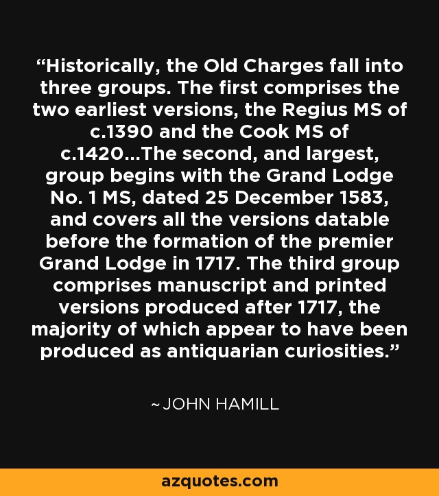 Historically, the Old Charges fall into three groups. The first comprises the two earliest versions, the Regius MS of c.1390 and the Cook MS of c.1420...The second, and largest, group begins with the Grand Lodge No. 1 MS, dated 25 December 1583, and covers all the versions datable before the formation of the premier Grand Lodge in 1717. The third group comprises manuscript and printed versions produced after 1717, the majority of which appear to have been produced as antiquarian curiosities. - John Hamill