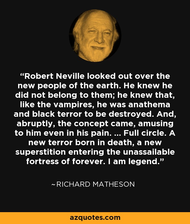 Robert Neville looked out over the new people of the earth. He knew he did not belong to them; he knew that, like the vampires, he was anathema and black terror to be destroyed. And, abruptly, the concept came, amusing to him even in his pain. ... Full circle. A new terror born in death, a new superstition entering the unassailable fortress of forever. I am legend. - Richard Matheson