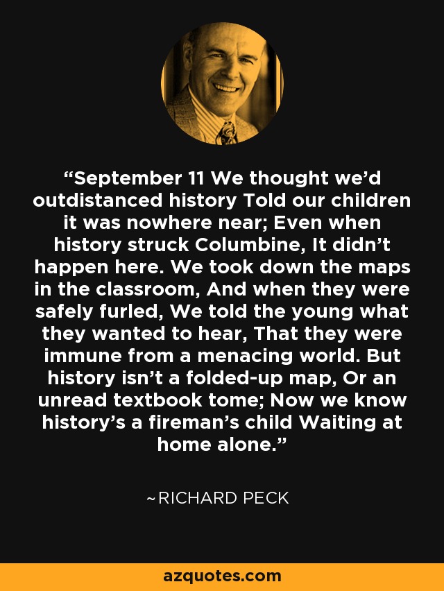 September 11 We thought we'd outdistanced history Told our children it was nowhere near; Even when history struck Columbine, It didn't happen here. We took down the maps in the classroom, And when they were safely furled, We told the young what they wanted to hear, That they were immune from a menacing world. But history isn't a folded-up map, Or an unread textbook tome; Now we know history's a fireman's child Waiting at home alone. - Richard Peck