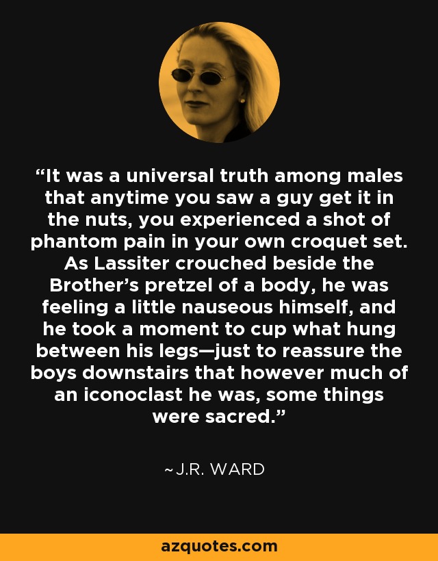 It was a universal truth among males that anytime you saw a guy get it in the nuts, you experienced a shot of phantom pain in your own croquet set. As Lassiter crouched beside the Brother’s pretzel of a body, he was feeling a little nauseous himself, and he took a moment to cup what hung between his legs—just to reassure the boys downstairs that however much of an iconoclast he was, some things were sacred. - J.R. Ward