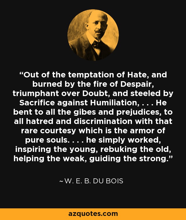 Out of the temptation of Hate, and burned by the fire of Despair, triumphant over Doubt, and steeled by Sacrifice against Humiliation, . . . He bent to all the gibes and prejudices, to all hatred and discrimination with that rare courtesy which is the armor of pure souls. . . . he simply worked, inspiring the young, rebuking the old, helping the weak, guiding the strong. - W. E. B. Du Bois