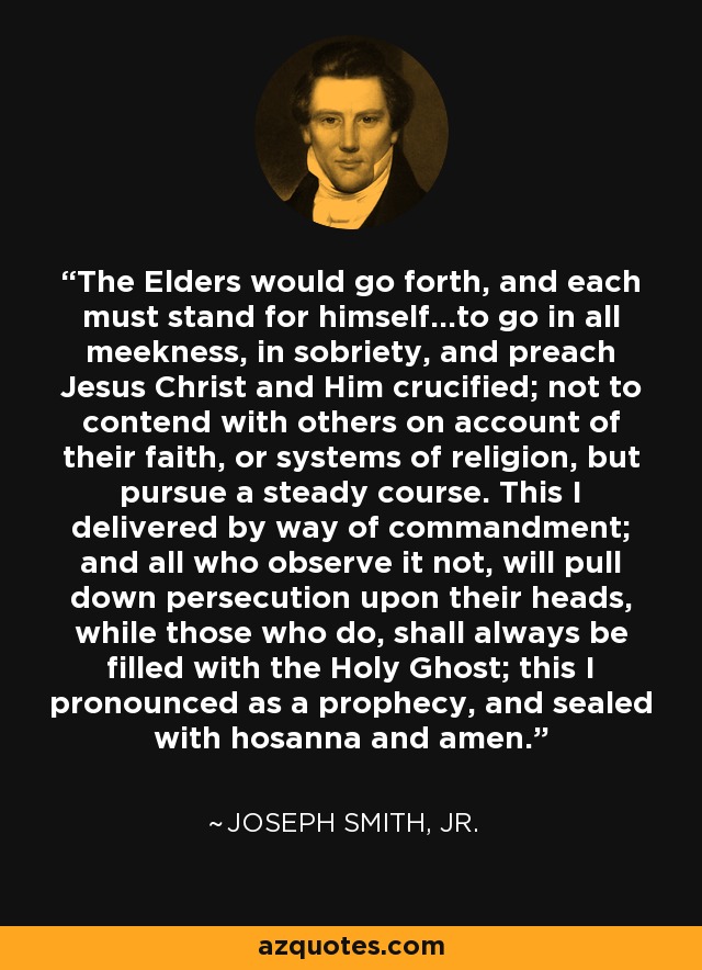 The Elders would go forth, and each must stand for himself...to go in all meekness, in sobriety, and preach Jesus Christ and Him crucified; not to contend with others on account of their faith, or systems of religion, but pursue a steady course. This I delivered by way of commandment; and all who observe it not, will pull down persecution upon their heads, while those who do, shall always be filled with the Holy Ghost; this I pronounced as a prophecy, and sealed with hosanna and amen. - Joseph Smith, Jr.