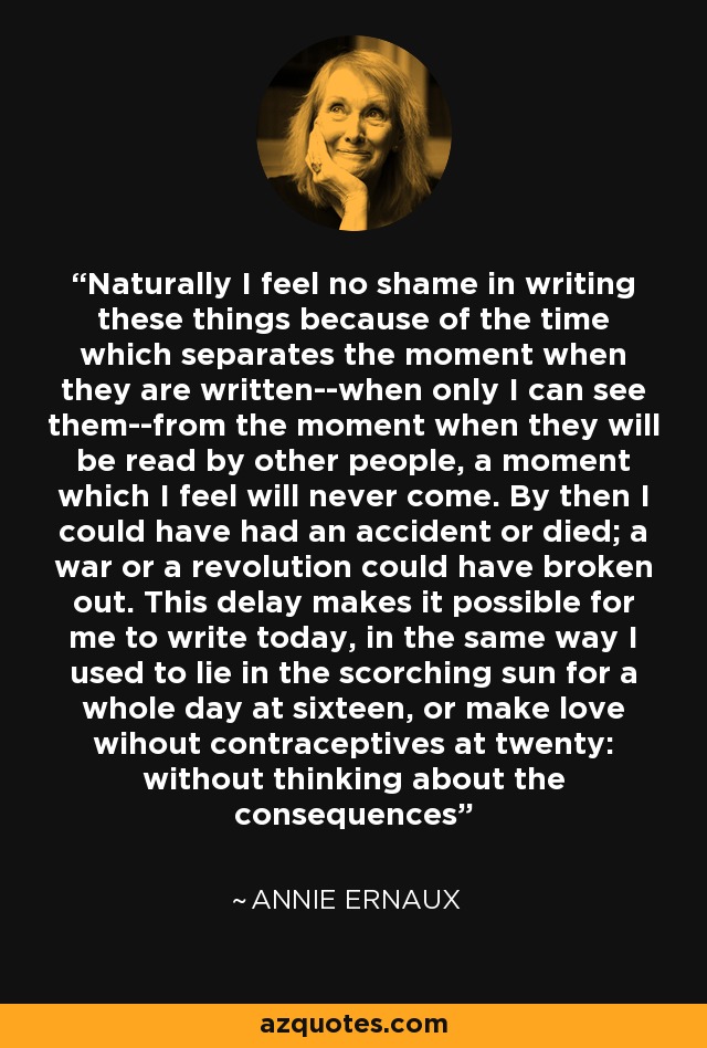 Naturally I feel no shame in writing these things because of the time which separates the moment when they are written--when only I can see them--from the moment when they will be read by other people, a moment which I feel will never come. By then I could have had an accident or died; a war or a revolution could have broken out. This delay makes it possible for me to write today, in the same way I used to lie in the scorching sun for a whole day at sixteen, or make love wihout contraceptives at twenty: without thinking about the consequences - Annie Ernaux