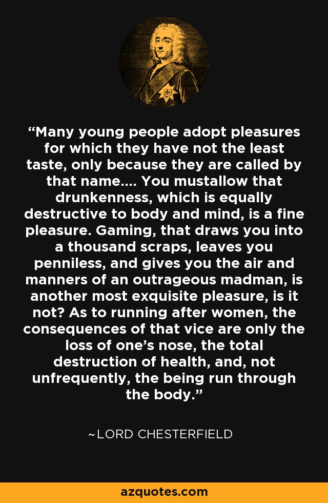 Many young people adopt pleasures for which they have not the least taste, only because they are called by that name.... You mustallow that drunkenness, which is equally destructive to body and mind, is a fine pleasure. Gaming, that draws you into a thousand scraps, leaves you penniless, and gives you the air and manners of an outrageous madman, is another most exquisite pleasure, is it not? As to running after women, the consequences of that vice are only the loss of one's nose, the total destruction of health, and, not unfrequently, the being run through the body. - Lord Chesterfield
