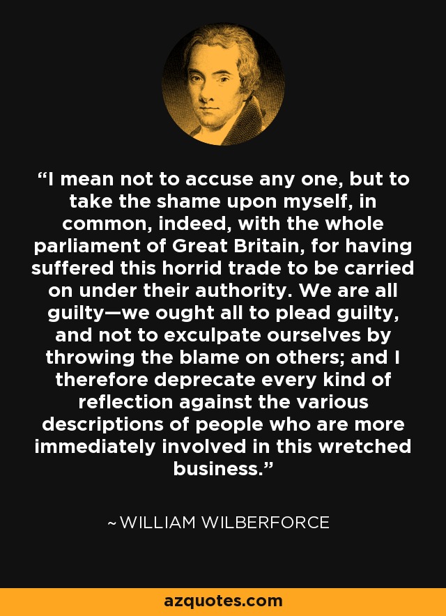 I mean not to accuse any one, but to take the shame upon myself, in common, indeed, with the whole parliament of Great Britain, for having suffered this horrid trade to be carried on under their authority. We are all guilty—we ought all to plead guilty, and not to exculpate ourselves by throwing the blame on others; and I therefore deprecate every kind of reflection against the various descriptions of people who are more immediately involved in this wretched business. - William Wilberforce