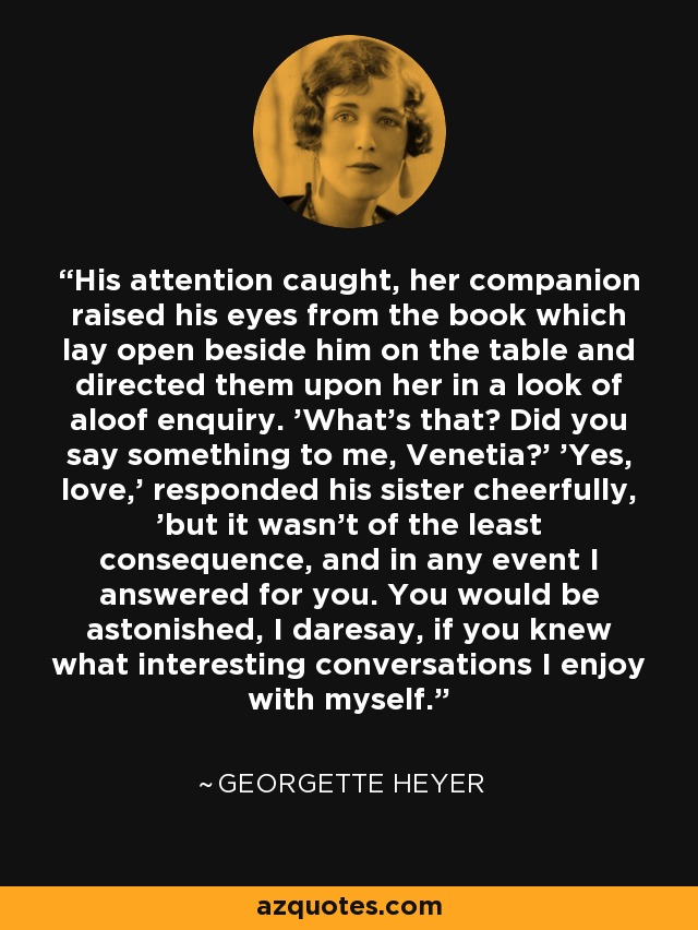 His attention caught, her companion raised his eyes from the book which lay open beside him on the table and directed them upon her in a look of aloof enquiry. 'What's that? Did you say something to me, Venetia?' 'Yes, love,' responded his sister cheerfully, 'but it wasn't of the least consequence, and in any event I answered for you. You would be astonished, I daresay, if you knew what interesting conversations I enjoy with myself. - Georgette Heyer