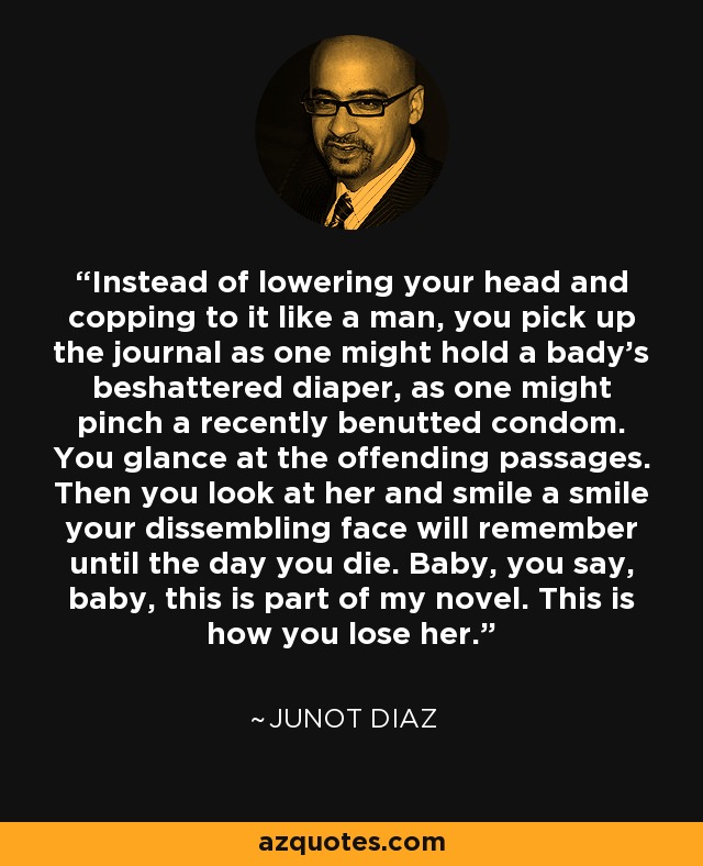 Instead of lowering your head and copping to it like a man, you pick up the journal as one might hold a bady's beshattered diaper, as one might pinch a recently benutted condom. You glance at the offending passages. Then you look at her and smile a smile your dissembling face will remember until the day you die. Baby, you say, baby, this is part of my novel. This is how you lose her. - Junot Diaz