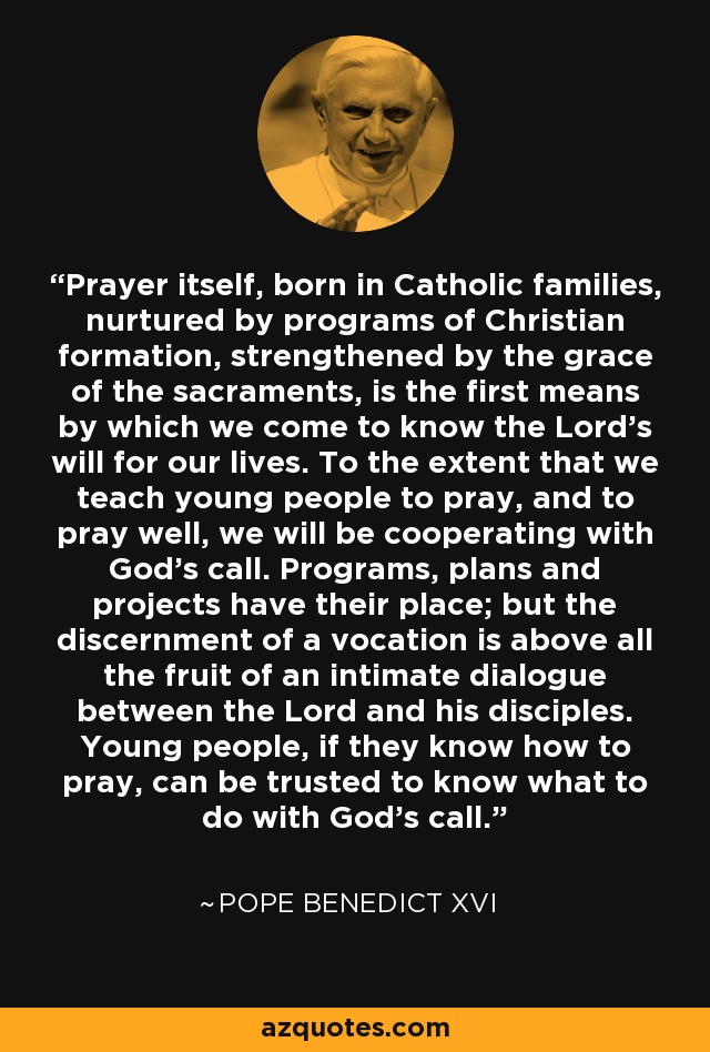 Prayer itself, born in Catholic families, nurtured by programs of Christian formation, strengthened by the grace of the sacraments, is the first means by which we come to know the Lord’s will for our lives. To the extent that we teach young people to pray, and to pray well, we will be cooperating with God’s call. Programs, plans and projects have their place; but the discernment of a vocation is above all the fruit of an intimate dialogue between the Lord and his disciples. Young people, if they know how to pray, can be trusted to know what to do with God’s call. - Pope Benedict XVI