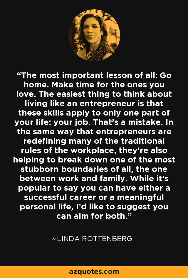 The most important lesson of all: Go home. Make time for the ones you love. The easiest thing to think about living like an entrepreneur is that these skills apply to only one part of your life: your job. That's a mistake. In the same way that entrepreneurs are redefining many of the traditional rules of the workplace, they're also helping to break down one of the most stubborn boundaries of all, the one between work and family. While it's popular to say you can have either a successful career or a meaningful personal life, I'd like to suggest you can aim for both. - Linda Rottenberg