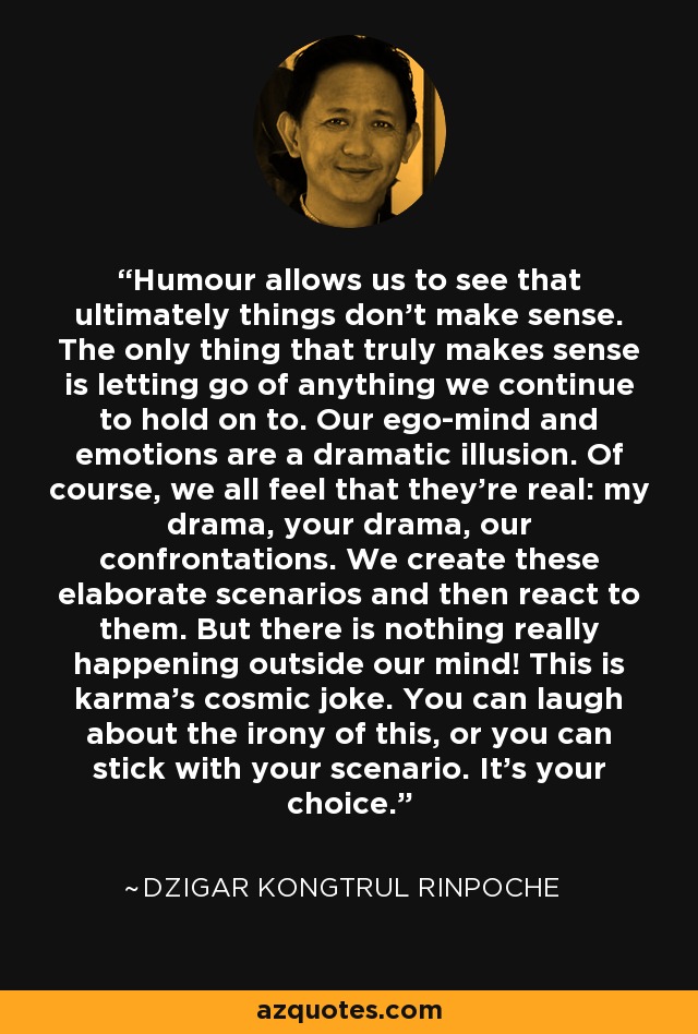 Humour allows us to see that ultimately things don't make sense. The only thing that truly makes sense is letting go of anything we continue to hold on to. Our ego-mind and emotions are a dramatic illusion. Of course, we all feel that they're real: my drama, your drama, our confrontations. We create these elaborate scenarios and then react to them. But there is nothing really happening outside our mind! This is karma's cosmic joke. You can laugh about the irony of this, or you can stick with your scenario. It's your choice. - Dzigar Kongtrul Rinpoche