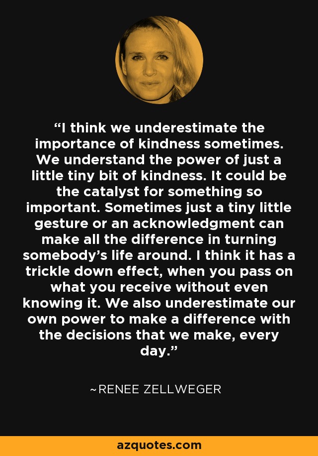 I think we underestimate the importance of kindness sometimes. We understand the power of just a little tiny bit of kindness. It could be the catalyst for something so important. Sometimes just a tiny little gesture or an acknowledgment can make all the difference in turning somebody's life around. I think it has a trickle down effect, when you pass on what you receive without even knowing it. We also underestimate our own power to make a difference with the decisions that we make, every day. - Renee Zellweger