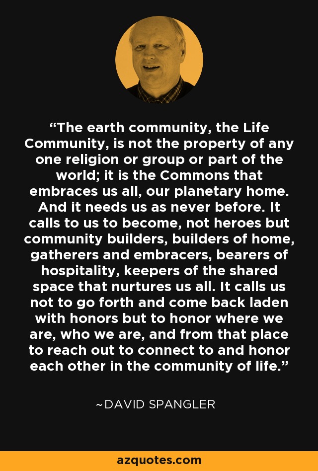 The earth community, the Life Community, is not the property of any one religion or group or part of the world; it is the Commons that embraces us all, our planetary home. And it needs us as never before. It calls to us to become, not heroes but community builders, builders of home, gatherers and embracers, bearers of hospitality, keepers of the shared space that nurtures us all. It calls us not to go forth and come back laden with honors but to honor where we are, who we are, and from that place to reach out to connect to and honor each other in the community of life. - David Spangler