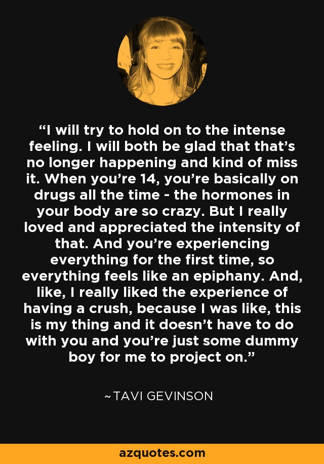 I will try to hold on to the intense feeling. I will both be glad that that’s no longer happening and kind of miss it. When you’re 14, you’re basically on drugs all the time - the hormones in your body are so crazy. But I really loved and appreciated the intensity of that. And you’re experiencing everything for the first time, so everything feels like an epiphany. And, like, I really liked the experience of having a crush, because I was like, this is my thing and it doesn’t have to do with you and you’re just some dummy boy for me to project on. - Tavi Gevinson