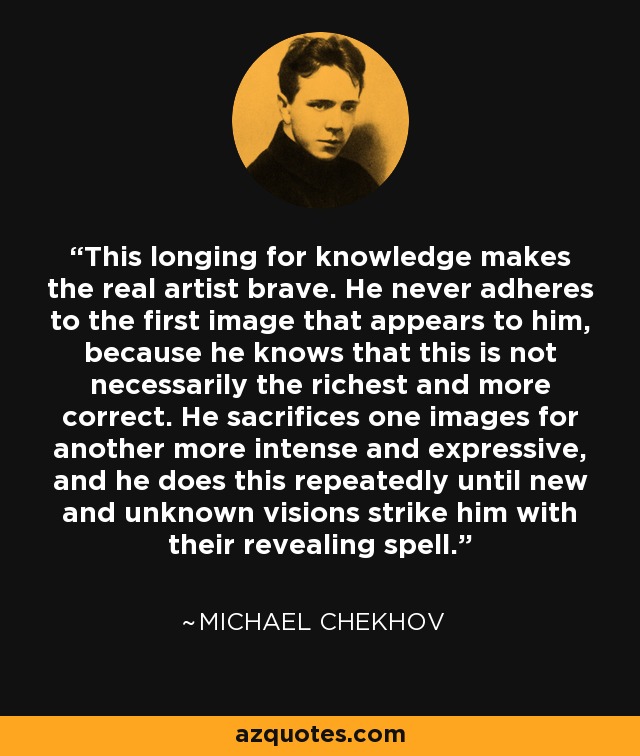 This longing for knowledge makes the real artist brave. He never adheres to the first image that appears to him, because he knows that this is not necessarily the richest and more correct. He sacrifices one images for another more intense and expressive, and he does this repeatedly until new and unknown visions strike him with their revealing spell. - Michael Chekhov